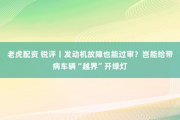 老虎配资 锐评丨发动机故障也能过审？岂能给带病车辆“越界”开绿灯