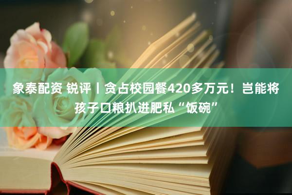 象泰配资 锐评丨贪占校园餐420多万元！岂能将孩子口粮扒进肥私“饭碗”