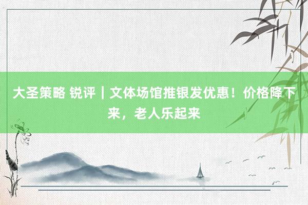 大圣策略 锐评｜文体场馆推银发优惠！价格降下来，老人乐起来