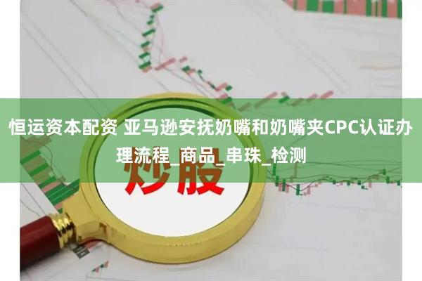 恒运资本配资 亚马逊安抚奶嘴和奶嘴夹CPC认证办理流程_商品_串珠_检测