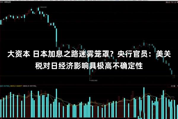 大资本 日本加息之路迷雾笼罩？央行官员：美关税对日经济影响具极高不确定性