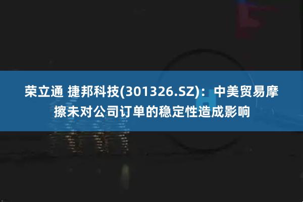 荣立通 捷邦科技(301326.SZ)：中美贸易摩擦未对公司订单的稳定性造成影响