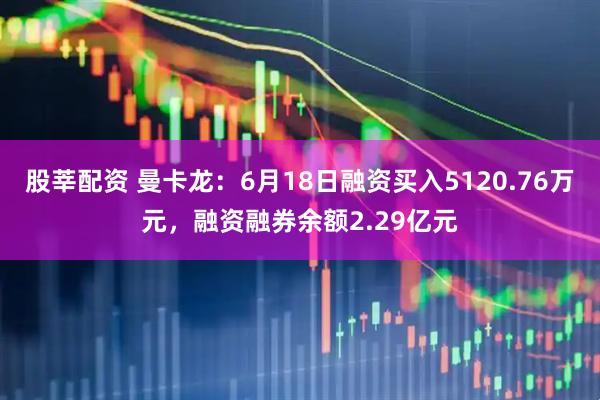 股莘配资 曼卡龙：6月18日融资买入5120.76万元，融资融券余额2.29亿元