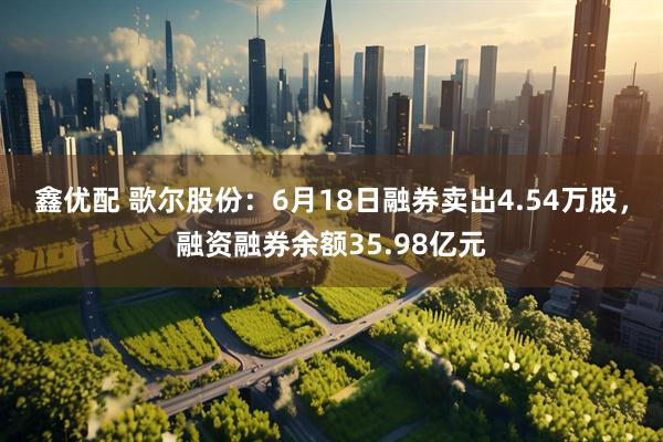 鑫优配 歌尔股份：6月18日融券卖出4.54万股，融资融券余额35.98亿元